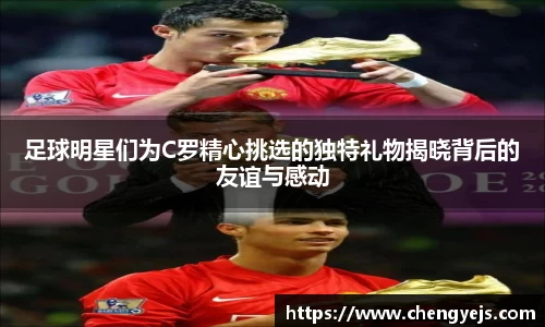 足球明星们为C罗精心挑选的独特礼物揭晓背后的友谊与感动